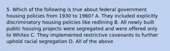 5. Which of the following is true about federal government housing policies from 1930 to 1960? A. They included explicitly discriminatory housing policies like redlining B. All newly built public housing projects were segregated and were offered only to Whites C. They implemented restrictive covenants to further uphold racial segregation D. All of the above