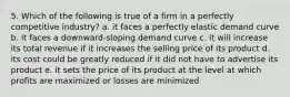 5. Which of the following is true of a firm in a perfectly competitive industry? a. it faces a perfectly elastic demand curve b. it faces a downward-sloping demand curve c. it will increase its total revenue if it increases the selling price of its product d. its cost could be greatly reduced if it did not have to advertise its product e. it sets the price of its product at the level at which profits are maximized or losses are minimized