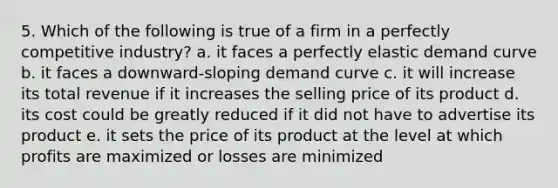 5. Which of the following is true of a firm in a perfectly competitive industry? a. it faces a perfectly elastic demand curve b. it faces a downward-sloping demand curve c. it will increase its total revenue if it increases the selling price of its product d. its cost could be greatly reduced if it did not have to advertise its product e. it sets the price of its product at the level at which profits are maximized or losses are minimized