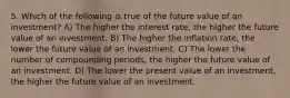 5. Which of the following is true of the future value of an investment? A) The higher the interest rate, the higher the future value of an investment. B) The higher the inflation rate, the lower the future value of an investment. C) The lower the number of compounding periods, the higher the future value of an investment. D) The lower the present value of an investment, the higher the future value of an investment.