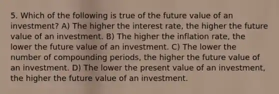 5. Which of the following is true of the future value of an investment? A) The higher the interest rate, the higher the future value of an investment. B) The higher the inflation rate, the lower the future value of an investment. C) The lower the number of compounding periods, the higher the future value of an investment. D) The lower the present value of an investment, the higher the future value of an investment.