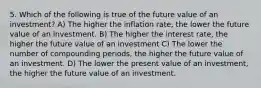 5. Which of the following is true of the future value of an investment? A) The higher the inflation rate, the lower the future value of an investment. B) The higher the interest rate, the higher the future value of an investment C) The lower the number of compounding periods, the higher the future value of an investment. D) The lower the present value of an investment, the higher the future value of an investment.