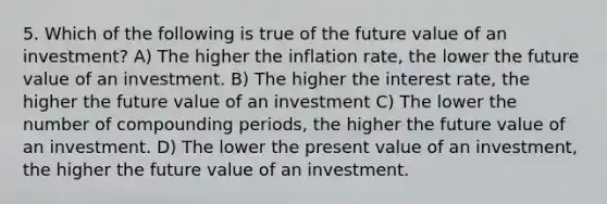 5. Which of the following is true of the future value of an investment? A) The higher the inflation rate, the lower the future value of an investment. B) The higher the interest rate, the higher the future value of an investment C) The lower the number of compounding periods, the higher the future value of an investment. D) The lower the present value of an investment, the higher the future value of an investment.