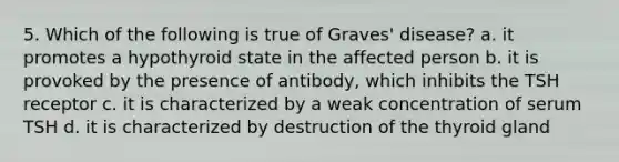 5. Which of the following is true of Graves' disease? a. it promotes a hypothyroid state in the affected person b. it is provoked by the presence of antibody, which inhibits the TSH receptor c. it is characterized by a weak concentration of serum TSH d. it is characterized by destruction of the thyroid gland