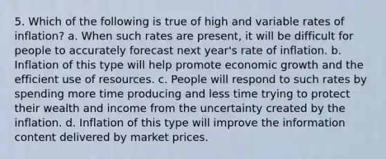 5. Which of the following is true of high and variable rates of inflation? a. When such rates are present, it will be difficult for people to accurately forecast next year's rate of inflation. b. Inflation of this type will help promote economic growth and the efficient use of resources. c. People will respond to such rates by spending more time producing and less time trying to protect their wealth and income from the uncertainty created by the inflation. d. Inflation of this type will improve the information content delivered by market prices.