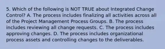 5. Which of the following is NOT TRUE about Integrated Change Control? A. The process includes finalizing all activities across all of the Project Management Process Groups. B. The process includes reviewing all change requests. C. The process includes approving changes. D. The process includes organizational process assets and controlling changes to the deliverables.