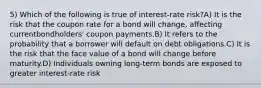 5) Which of the following is true of interest-rate risk?A) It is the risk that the coupon rate for a bond will change, affecting currentbondholders' coupon payments.B) It refers to the probability that a borrower will default on debt obligations.C) It is the risk that the face value of a bond will change before maturity.D) Individuals owning long-term bonds are exposed to greater interest-rate risk