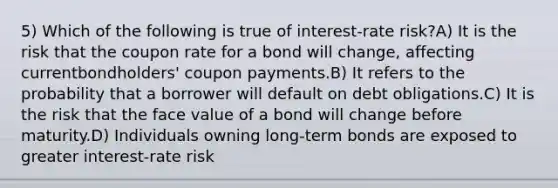 5) Which of the following is true of interest-rate risk?A) It is the risk that the coupon rate for a bond will change, affecting currentbondholders' coupon payments.B) It refers to the probability that a borrower will default on debt obligations.C) It is the risk that the face value of a bond will change before maturity.D) Individuals owning long-term bonds are exposed to greater interest-rate risk