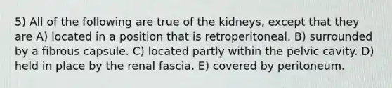 5) All of the following are true of the kidneys, except that they are A) located in a position that is retroperitoneal. B) surrounded by a fibrous capsule. C) located partly within the pelvic cavity. D) held in place by the renal fascia. E) covered by peritoneum.