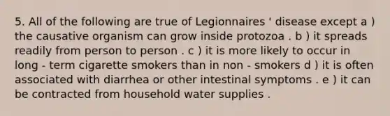 5. All of the following are true of Legionnaires ' disease except a ) the causative organism can grow inside protozoa . b ) it spreads readily from person to person . c ) it is more likely to occur in long - term cigarette smokers than in non - smokers d ) it is often associated with diarrhea or other intestinal symptoms . e ) it can be contracted from household water supplies .