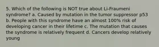 5. Which of the following is NOT true about Li-Fraumeni syndrome? a. Caused by mutation in the tumor suppressor p53 b. People with this syndrome have an almost 100% risk of developing cancer in their lifetime c. The mutation that causes the syndrome is relatively frequent d. Cancers develop relatively young