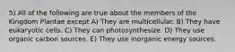 5) All of the following are true about the members of the Kingdom Plantae except A) They are multicellular. B) They have eukaryotic cells. C) They can photosynthesize. D) They use organic carbon sources. E) They use inorganic energy sources.