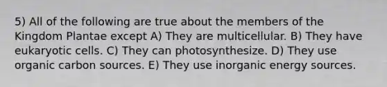 5) All of the following are true about the members of the Kingdom Plantae except A) They are multicellular. B) They have eukaryotic cells. C) They can photosynthesize. D) They use organic carbon sources. E) They use inorganic energy sources.