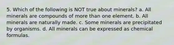 5. Which of the following is NOT true about minerals? a. All minerals are compounds of <a href='https://www.questionai.com/knowledge/keWHlEPx42-more-than' class='anchor-knowledge'>more than</a> one element. b. All minerals are naturally made. c. Some minerals are precipitated by organisms. d. All minerals can be expressed as chemical formulas.