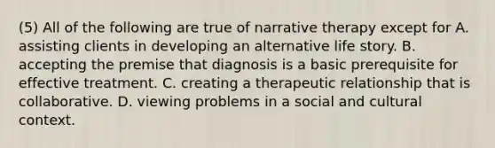 (5) All of the following are true of narrative therapy except for A. assisting clients in developing an alternative life story. B. accepting the premise that diagnosis is a basic prerequisite for effective treatment. C. creating a therapeutic relationship that is collaborative. D. viewing problems in a social and cultural context.