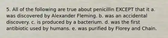 5. All of the following are true about penicillin EXCEPT that it a. was discovered by Alexander Fleming. b. was an accidental discovery. c. is produced by a bacterium. d. was the first antibiotic used by humans. e. was purified by Florey and Chain.