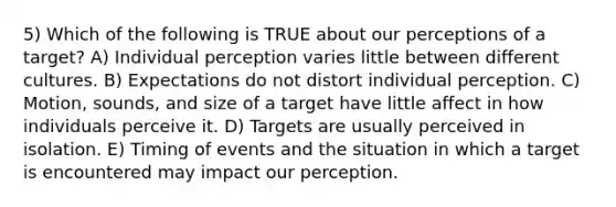 5) Which of the following is TRUE about our perceptions of a target? A) Individual perception varies little between different cultures. B) Expectations do not distort individual perception. C) Motion, sounds, and size of a target have little affect in how individuals perceive it. D) Targets are usually perceived in isolation. E) Timing of events and the situation in which a target is encountered may impact our perception.