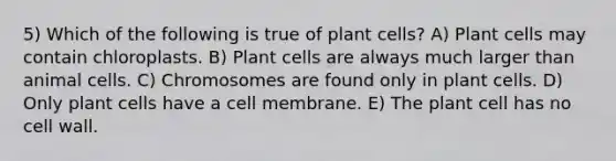 5) Which of the following is true of plant cells? A) Plant cells may contain chloroplasts. B) Plant cells are always much larger than animal cells. C) Chromosomes are found only in plant cells. D) Only plant cells have a cell membrane. E) The plant cell has no cell wall.