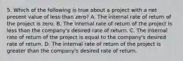 5. Which of the following is true about a project with a net present value of less than zero? A. The internal rate of return of the project is zero. B. The internal rate of return of the project is less than the company's desired rate of return. C. The internal rate of return of the project is equal to the company's desired rate of return. D. The internal rate of return of the project is greater than the company's desired rate of return.