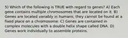 5) Which of the following is TRUE with regard to genes? A) Each gene contains multiple chromosomes that are located on it. B) Genes are located variably in humans; they cannot be found at a fixed place on a chromosome. C) Genes are contained in complex molecules with a double helix shape called DNA. D) Genes work individually to assemble proteins.