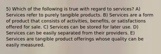 5) Which of the following is true with regard to services? A) Services refer to purely tangible products. B) Services are a form of product that consists of activities, benefits, or satisfactions offered for sale. C) Services can be stored for later use. D) Services can be easily separated from their providers. E) Services are tangible product offerings whose quality can be easily measured.