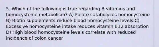 5. Which of the following is true regarding B vitamins and homocysteine metabolism? A) Folate catabolyzes homocysteine B) Biotin supplements reduce blood homocysteine levels C) Excessive homocysteine intake reduces vitamin B12 absorption D) High blood homocysteine levels correlate with reduced incidence of colon cancer