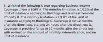 5. Which of the following is true regarding Business Income Coverage under a BOP? A. The monthly limitation is 1/12th of the limit of insurance applying to Buildings and Business Personal Property B. The monthly limitation is 1/12th of the limit of insurance applying to Buildings C. Coverage is for 12 months after the direct loss, starting 24 hours after the direct loss D. Coverage is provided for up to 12 months after the direct loss, with no limit on the amount of monthly indemnification, and no limit of insurance