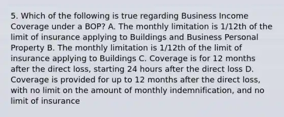 5. Which of the following is true regarding Business Income Coverage under a BOP? A. The monthly limitation is 1/12th of the limit of insurance applying to Buildings and Business Personal Property B. The monthly limitation is 1/12th of the limit of insurance applying to Buildings C. Coverage is for 12 months after the direct loss, starting 24 hours after the direct loss D. Coverage is provided for up to 12 months after the direct loss, with no limit on the amount of monthly indemnification, and no limit of insurance