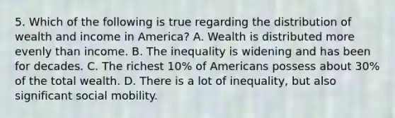 5. Which of the following is true regarding the distribution of wealth and income in America? A. Wealth is distributed more evenly than income. B. The inequality is widening and has been for decades. C. The richest 10% of Americans possess about 30% of the total wealth. D. There is a lot of inequality, but also significant <a href='https://www.questionai.com/knowledge/kwMCQRIHge-social-mobility' class='anchor-knowledge'>social mobility</a>.