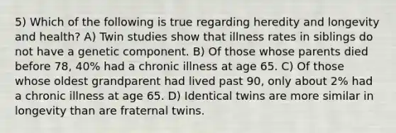 5) Which of the following is true regarding heredity and longevity and health? A) Twin studies show that illness rates in siblings do not have a genetic component. B) Of those whose parents died before 78, 40% had a chronic illness at age 65. C) Of those whose oldest grandparent had lived past 90, only about 2% had a chronic illness at age 65. D) Identical twins are more similar in longevity than are fraternal twins.