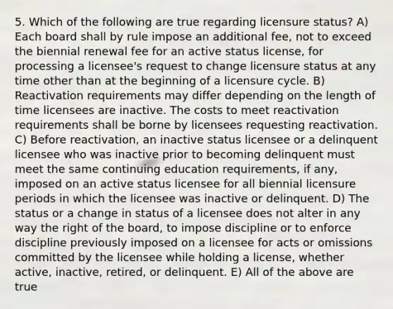 5. Which of the following are true regarding licensure status? A) Each board shall by rule impose an additional fee, not to exceed the biennial renewal fee for an active status license, for processing a licensee's request to change licensure status at any time other than at the beginning of a licensure cycle. B) Reactivation requirements may differ depending on the length of time licensees are inactive. The costs to meet reactivation requirements shall be borne by licensees requesting reactivation. C) Before reactivation, an inactive status licensee or a delinquent licensee who was inactive prior to becoming delinquent must meet the same continuing education requirements, if any, imposed on an active status licensee for all biennial licensure periods in which the licensee was inactive or delinquent. D) The status or a change in status of a licensee does not alter in any way the right of the board, to impose discipline or to enforce discipline previously imposed on a licensee for acts or omissions committed by the licensee while holding a license, whether active, inactive, retired, or delinquent. E) All of the above are true