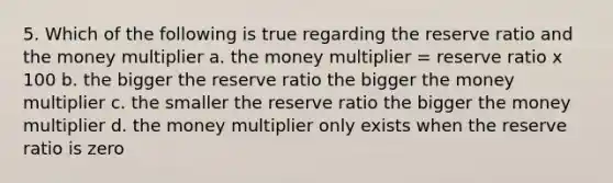 5. Which of the following is true regarding the reserve ratio and the money multiplier a. the money multiplier = reserve ratio x 100 b. the bigger the reserve ratio the bigger the money multiplier c. the smaller the reserve ratio the bigger the money multiplier d. the money multiplier only exists when the reserve ratio is zero