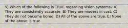 5) Which of the following is TRUE regarding vision systems? A) They are consistently accurate. B) They are modest in cost. C) They do not become bored. D) All of the above are true. E) None of the above is true.