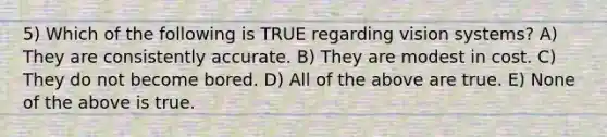 5) Which of the following is TRUE regarding vision systems? A) They are consistently accurate. B) They are modest in cost. C) They do not become bored. D) All of the above are true. E) None of the above is true.