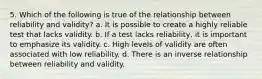 5. Which of the following is true of the relationship between reliability and validity? a. It is possible to create a highly reliable test that lacks validity. b. If a test lacks reliability, it is important to emphasize its validity. c. High levels of validity are often associated with low reliability. d. There is an inverse relationship between reliability and validity.