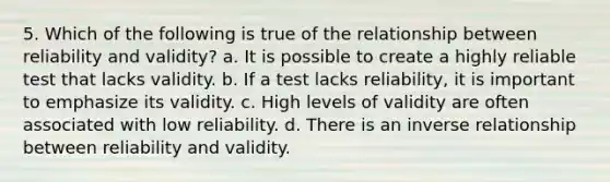 5. Which of the following is true of the relationship between reliability and validity? a. It is possible to create a highly reliable test that lacks validity. b. If a test lacks reliability, it is important to emphasize its validity. c. High levels of validity are often associated with low reliability. d. There is an inverse relationship between reliability and validity.