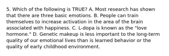 5. Which of the following is TRUE? A. Most research has shown that there are three basic emotions. B. People can train themselves to increase activation in the area of the brain associated with happiness. C. L-dopa is known as the "love hormone." D. Genetic makeup is less important to the long-term quality of our emotional lives than is learned behavior or the quality of early childhood environment.