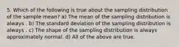 5. Which of the following is true about the sampling distribution of the sample mean? a) The mean of the sampling distribution is always . b) The standard deviation of the sampling distribution is always . c) The shape of the sampling distribution is always approximately normal. d) All of the above are true.