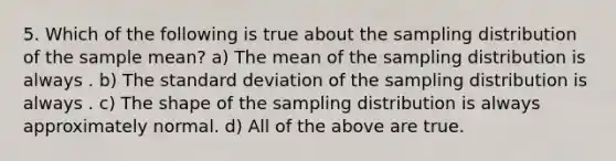 5. Which of the following is true about the sampling distribution of the sample mean? a) The mean of the sampling distribution is always . b) The standard deviation of the sampling distribution is always . c) The shape of the sampling distribution is always approximately normal. d) All of the above are true.