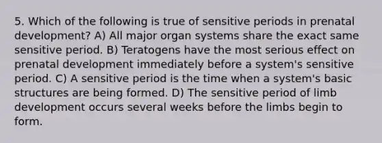 5. Which of the following is true of sensitive periods in prenatal development? A) All major organ systems share the exact same sensitive period. B) Teratogens have the most serious effect on prenatal development immediately before a system's sensitive period. C) A sensitive period is the time when a system's basic structures are being formed. D) The sensitive period of limb development occurs several weeks before the limbs begin to form.