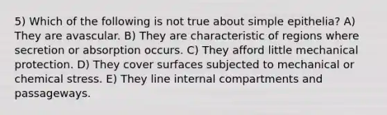 5) Which of the following is not true about simple epithelia? A) They are avascular. B) They are characteristic of regions where secretion or absorption occurs. C) They afford little mechanical protection. D) They cover surfaces subjected to mechanical or chemical stress. E) They line internal compartments and passageways.