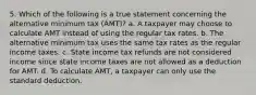 5. Which of the following is a true statement concerning the alternative minimum tax (AMT)? a. A taxpayer may choose to calculate AMT instead of using the regular tax rates. b. The alternative minimum tax uses the same tax rates as the regular income taxes. c. State income tax refunds are not considered income since state income taxes are not allowed as a deduction for AMT. d. To calculate AMT, a taxpayer can only use the standard deduction.