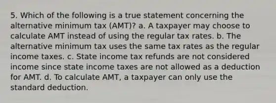 5. Which of the following is a true statement concerning the alternative minimum tax (AMT)? a. A taxpayer may choose to calculate AMT instead of using the regular tax rates. b. The alternative minimum tax uses the same tax rates as the regular income taxes. c. State income tax refunds are not considered income since state income taxes are not allowed as a deduction for AMT. d. To calculate AMT, a taxpayer can only use the standard deduction.