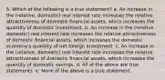 5. Which of the following is a true statement? a. An increase in the (relative, domestic) real interest rate increases the relative attractiveness of domestic financial assets, which increases the quantity of domestic investment. b. An increase in the (relative, domestic) real interest rate increases the relative attractiveness of domestic financial assets, which increases the domestic economy's quantity of net foreign investment. c. An increase in the (relative, domestic) real interest rate increases the relative attractiveness of domestic financial assets, which increases the quantity of domestic savings. d. All of the above are true statements. e. None of the above is a true statement.