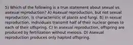 5) Which of the following is a true statement about sexual vs. asexual reproduction? A) Asexual reproduction, but not sexual reproduction, is characteristic of plants and fungi. B) In sexual reproduction, individuals transmit half of their nuclear genes to each of their offspring. C) In asexual reproduction, offspring are produced by fertilization without meiosis. D) Asexual reproduction produces only haploid offspring.