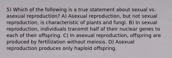 5) Which of the following is a true statement about sexual vs. asexual reproduction? A) Asexual reproduction, but not sexual reproduction, is characteristic of plants and fungi. B) In sexual reproduction, individuals transmit half of their nuclear genes to each of their offspring. C) In asexual reproduction, offspring are produced by fertilization without meiosis. D) Asexual reproduction produces only haploid offspring.