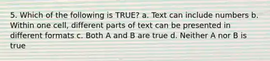 5. Which of the following is TRUE? a. Text can include numbers b. Within one cell, different parts of text can be presented in different formats c. Both A and B are true d. Neither A nor B is true