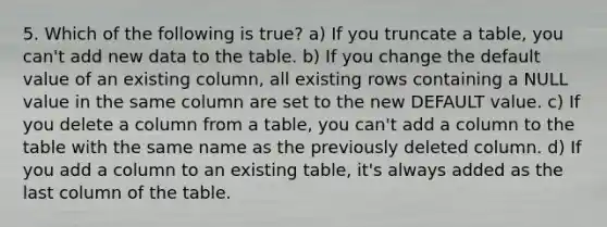 5. Which of the following is true? a) If you truncate a table, you can't add new data to the table. b) If you change the default value of an existing column, all existing rows containing a NULL value in the same column are set to the new DEFAULT value. c) If you delete a column from a table, you can't add a column to the table with the same name as the previously deleted column. d) If you add a column to an existing table, it's always added as the last column of the table.