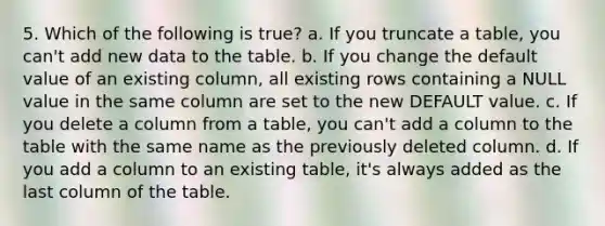 5. Which of the following is true? a. If you truncate a table, you can't add new data to the table. b. If you change the default value of an existing column, all existing rows containing a NULL value in the same column are set to the new DEFAULT value. c. If you delete a column from a table, you can't add a column to the table with the same name as the previously deleted column. d. If you add a column to an existing table, it's always added as the last column of the table.