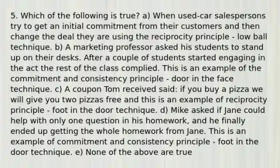 5. Which of the following is true? a) When used-car salespersons try to get an initial commitment from their customers and then change the deal they are using the reciprocity principle - low ball technique. b) A marketing professor asked his students to stand up on their desks. After a couple of students started engaging in the act the rest of the class complied. This is an example of the commitment and consistency principle - door in the face technique. c) A coupon Tom received said: if you buy a pizza we will give you two pizzas free and this is an example of reciprocity principle - foot in the door technique. d) Mike asked if Jane could help with only one question in his homework, and he finally ended up getting the whole homework from Jane. This is an example of commitment and consistency principle - foot in the door technique. e) None of the above are true